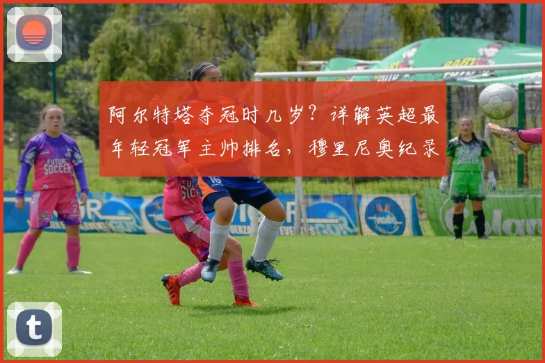 阿尔特塔夺冠时几岁？详解英超最年轻冠军主帅排名，穆里尼奥纪录仍第一