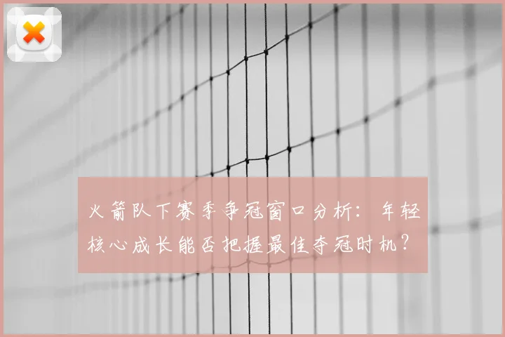 火箭队下赛季争冠窗口分析：年轻核心成长能否把握最佳夺冠时机？