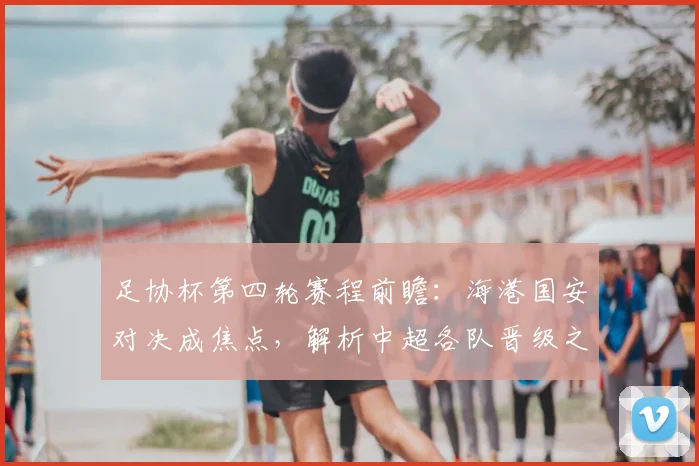足协杯第四轮赛程前瞻：海港国安对决成焦点，解析中超各队晋级之路与直播指南